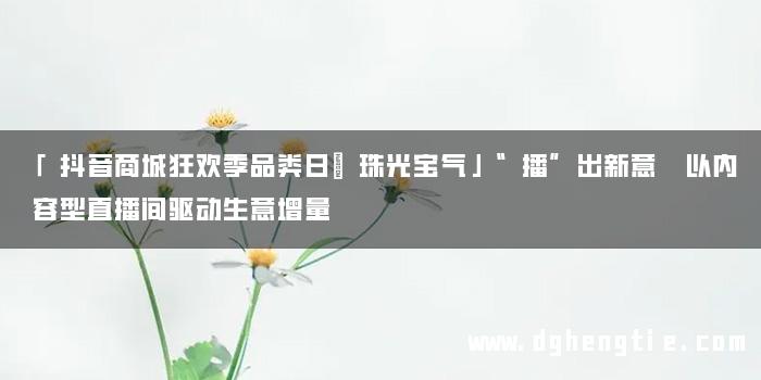「抖音商城狂欢季品类日｜珠光宝气」“播”出新意 以内容型直播间驱动生意增量